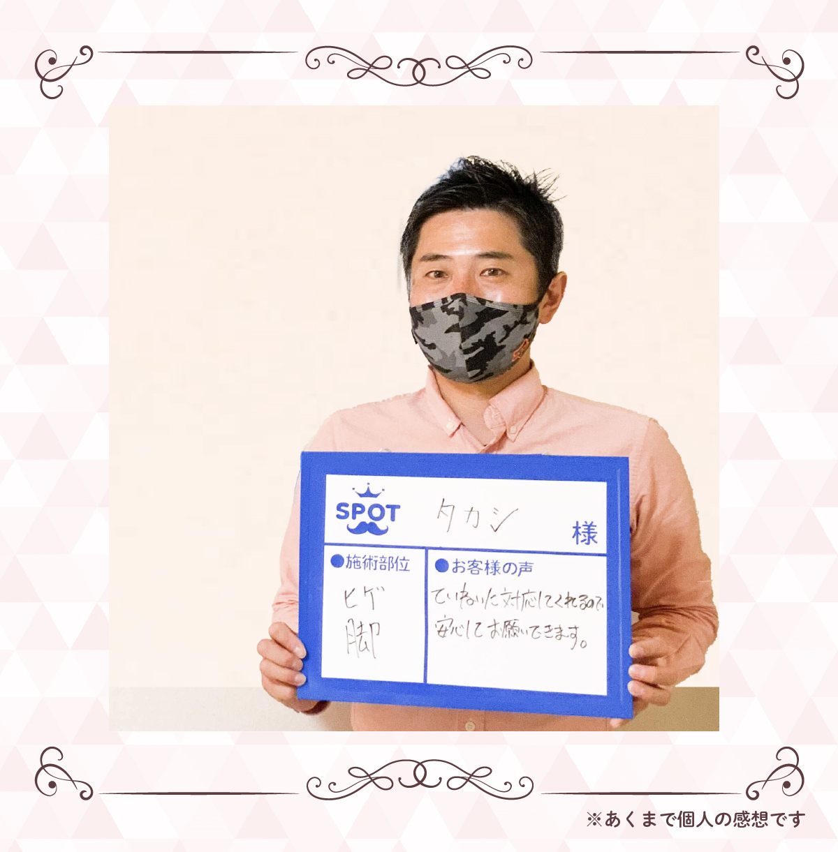 【お名前】タカシ 様【施術部位】ヒゲ脚【お客様の声】ていねいな対応してくれるので安心してお願いできます。※あくまで個人の感想です